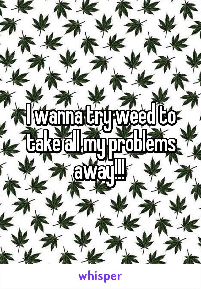 I wanna try weed to take all my problems away!!! 