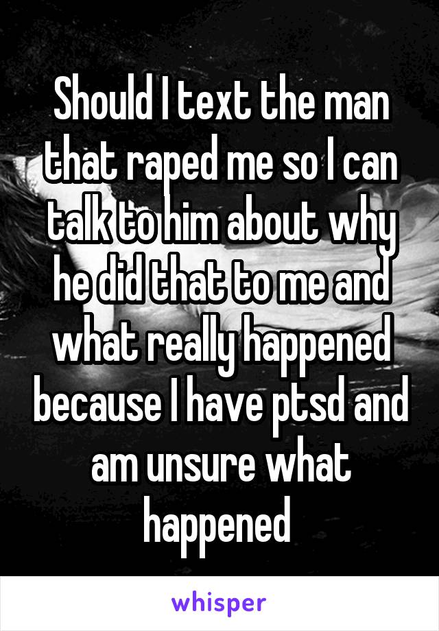 Should I text the man that raped me so I can talk to him about why he did that to me and what really happened because I have ptsd and am unsure what happened 