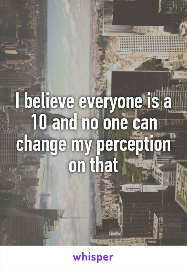 I believe everyone is a 10 and no one can change my perception on that