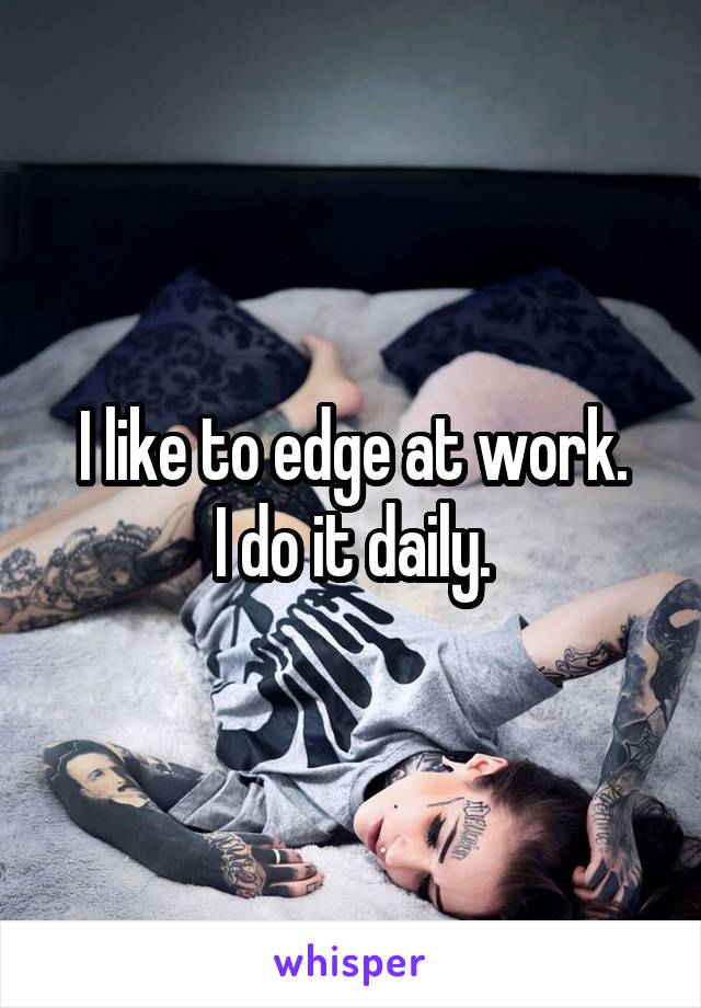 I like to edge at work.
I do it daily.