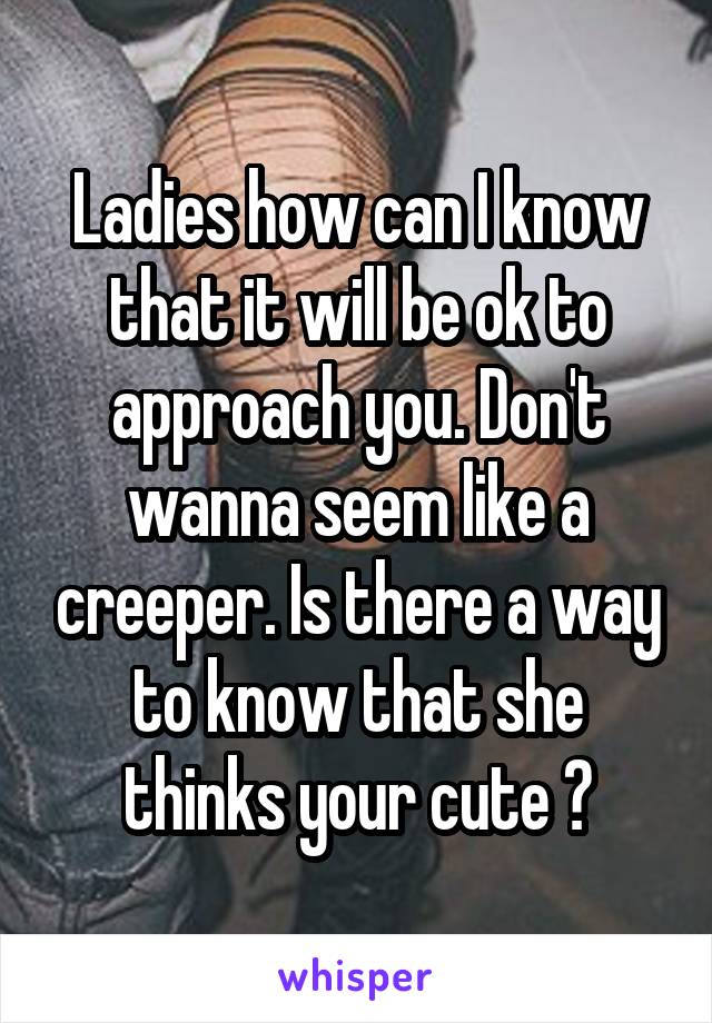 Ladies how can I know that it will be ok to approach you. Don't wanna seem like a creeper. Is there a way to know that she thinks your cute ?