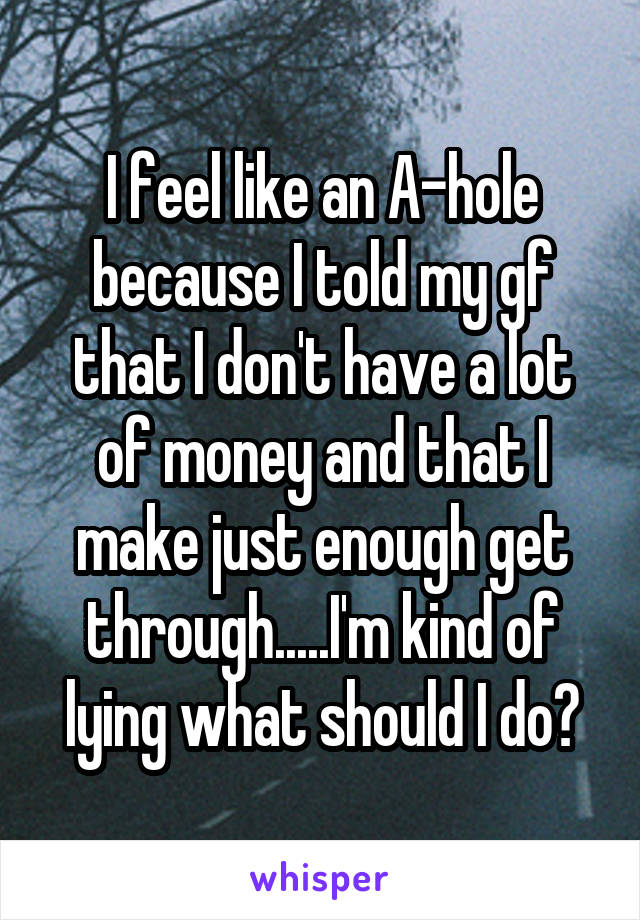 I feel like an A-hole because I told my gf that I don't have a lot of money and that I make just enough get through.....I'm kind of lying what should I do?