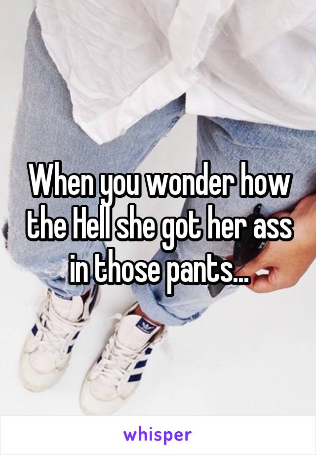 When you wonder how the Hell she got her ass in those pants...