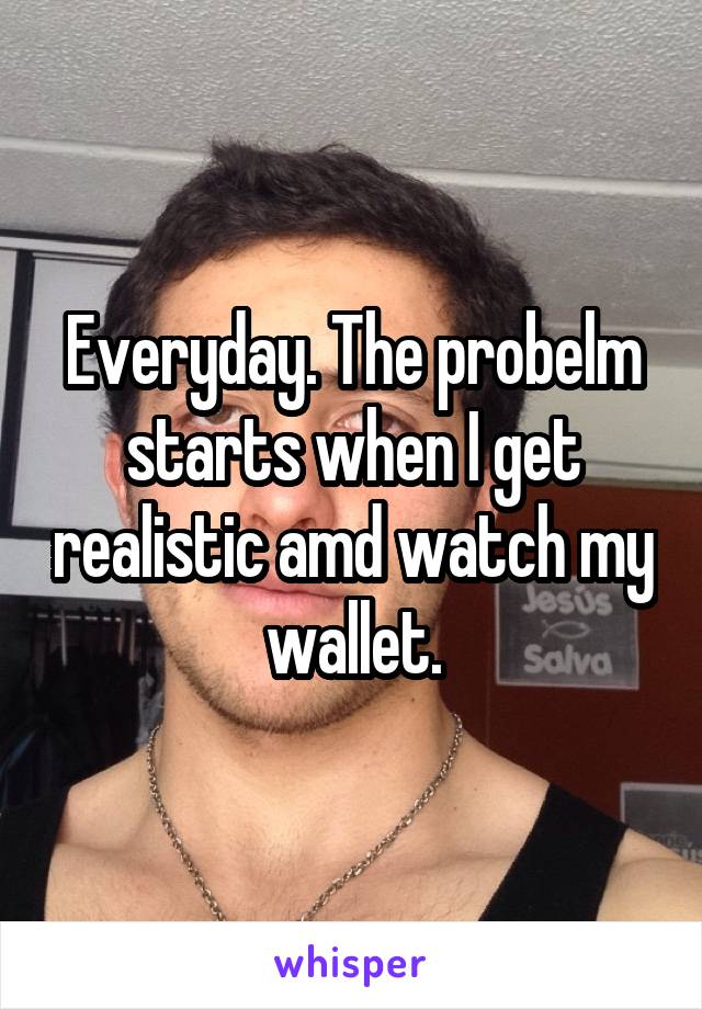 Everyday. The probelm starts when I get realistic amd watch my wallet.
