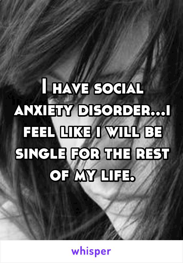 I have social anxiety disorder...i feel like i will be single for the rest of my life.