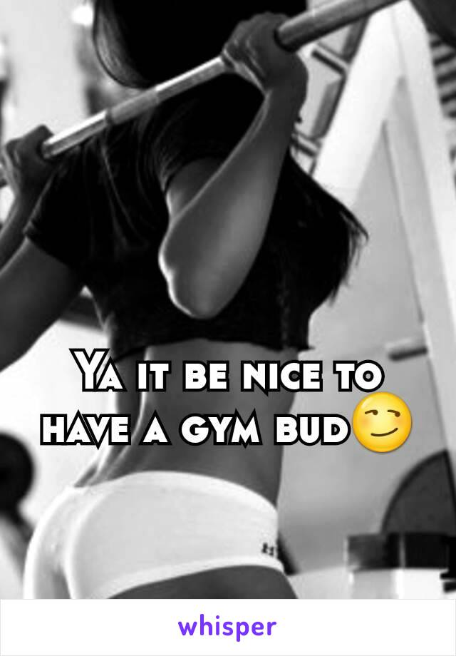 Ya it be nice to have a gym bud😏