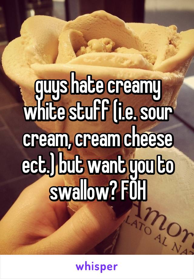 guys hate creamy white stuff (i.e. sour cream, cream cheese ect.) but want you to swallow? FOH