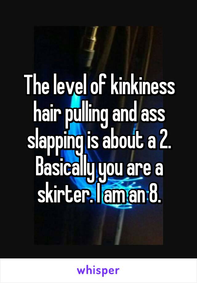 The level of kinkiness hair pulling and ass slapping is about a 2. Basically you are a skirter. I am an 8.