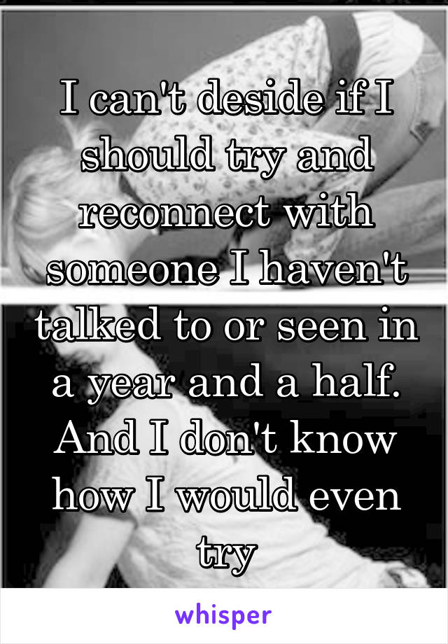 I can't deside if I should try and reconnect with someone I haven't talked to or seen in a year and a half. And I don't know how I would even try