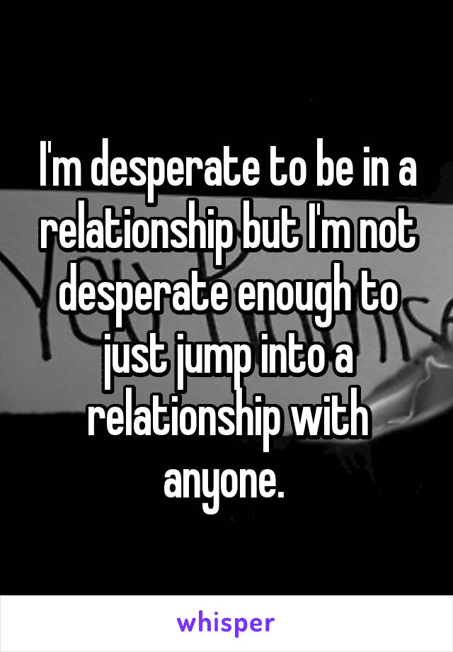 I'm desperate to be in a relationship but I'm not desperate enough to just jump into a relationship with anyone. 