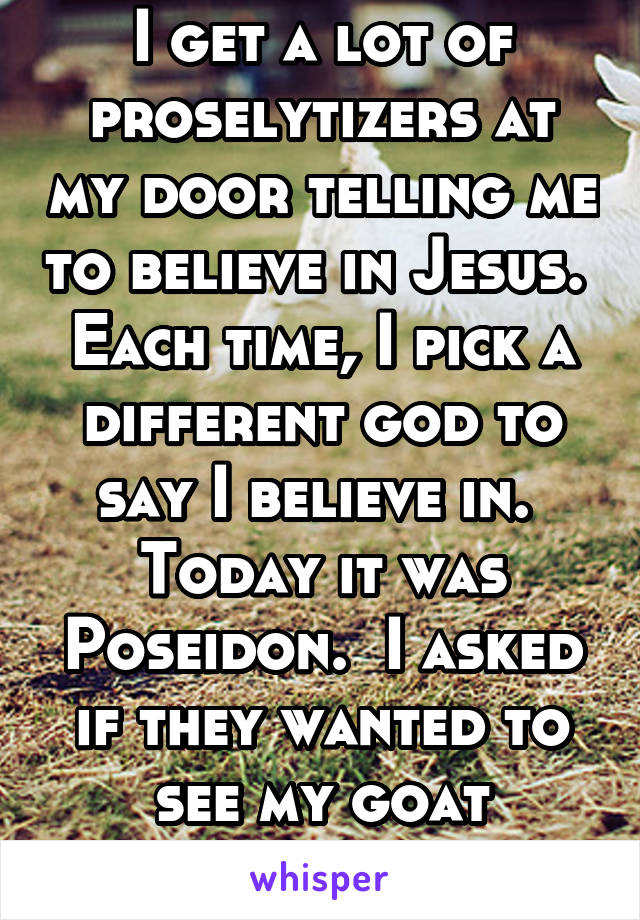 I get a lot of proselytizers at my door telling me to believe in Jesus.  Each time, I pick a different god to say I believe in.  Today it was Poseidon.  I asked if they wanted to see my goat sacrifice