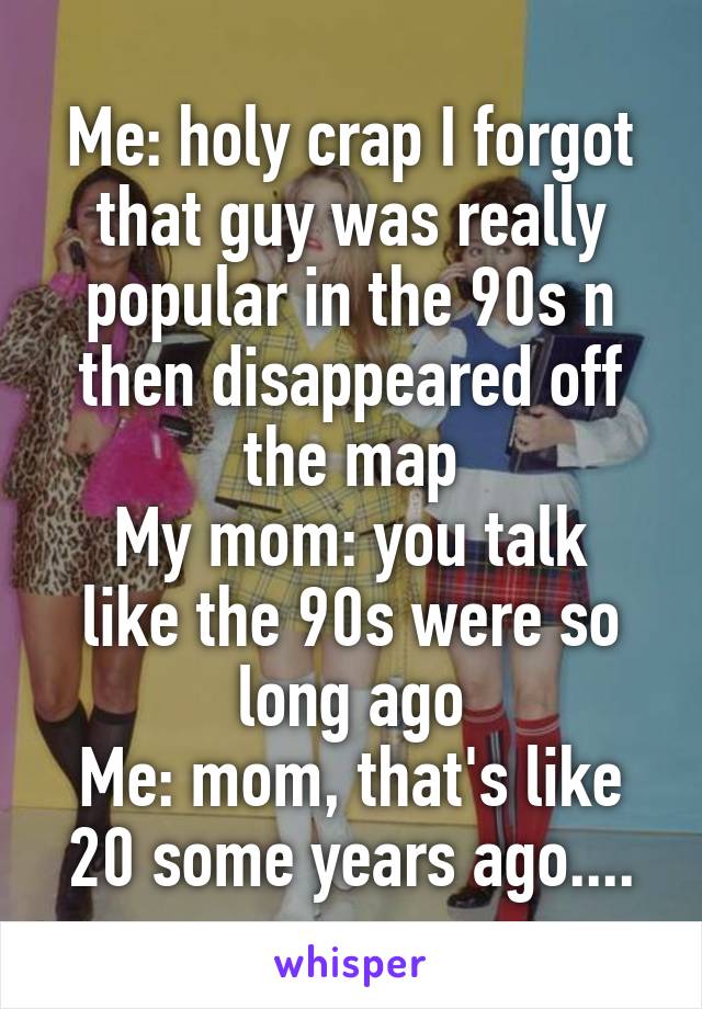 Me: holy crap I forgot that guy was really popular in the 90s n then disappeared off the map
My mom: you talk like the 90s were so long ago
Me: mom, that's like 20 some years ago....