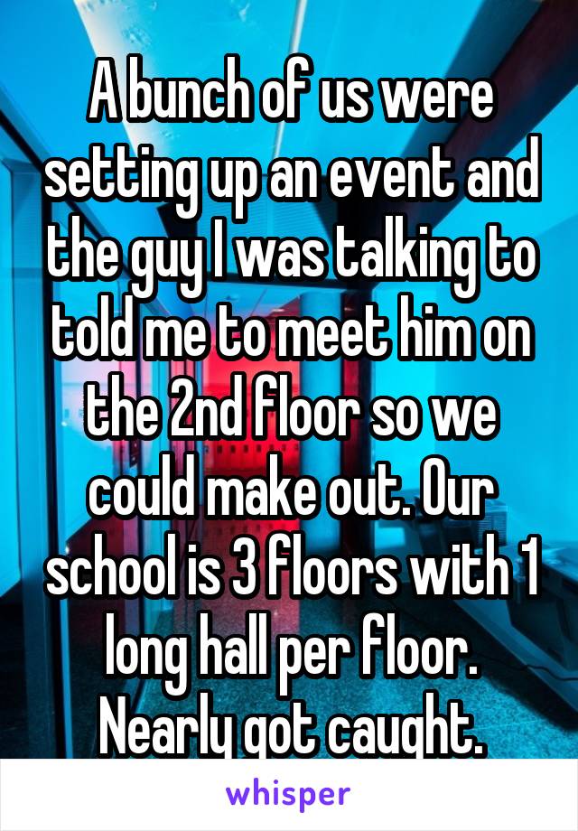 A bunch of us were setting up an event and the guy I was talking to told me to meet him on the 2nd floor so we could make out. Our school is 3 floors with 1 long hall per floor. Nearly got caught.