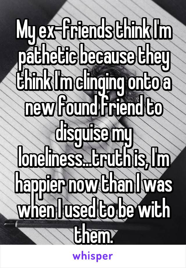 My ex-friends think I'm pathetic because they think I'm clinging onto a new found friend to disguise my loneliness...truth is, I'm happier now than I was when I used to be with them.