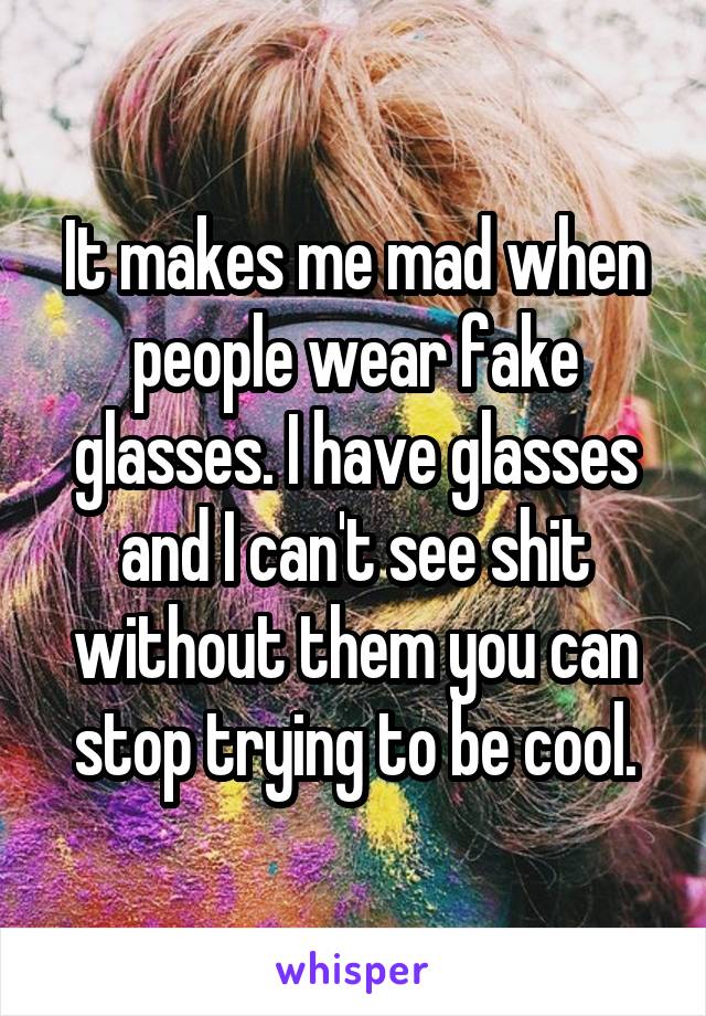 It makes me mad when people wear fake glasses. I have glasses and I can't see shit without them you can stop trying to be cool.