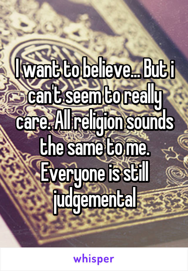 I want to believe... But i can't seem to really care. All religion sounds the same to me. Everyone is still judgemental