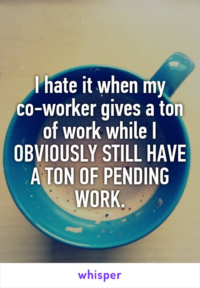 I hate it when my co-worker gives a ton of work while I OBVIOUSLY STILL HAVE A TON OF PENDING WORK.