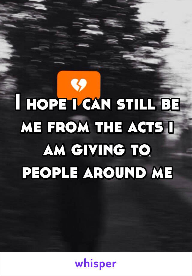 I hope i can still be me from the acts i am giving to people around me