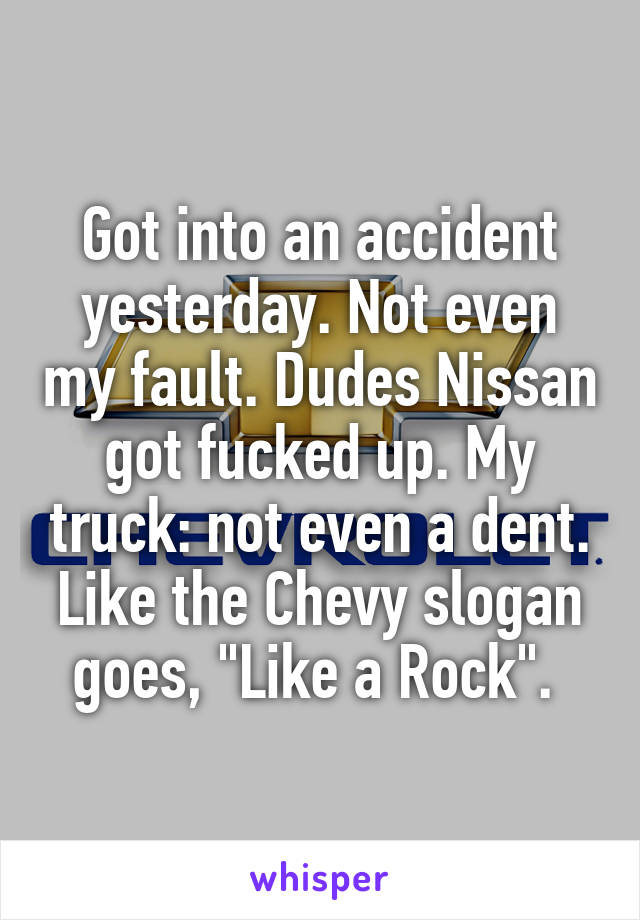 Got into an accident yesterday. Not even my fault. Dudes Nissan got fucked up. My truck: not even a dent. Like the Chevy slogan goes, "Like a Rock". 