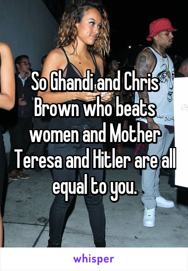 So Ghandi and Chris Brown who beats women and Mother Teresa and Hitler are all equal to you.