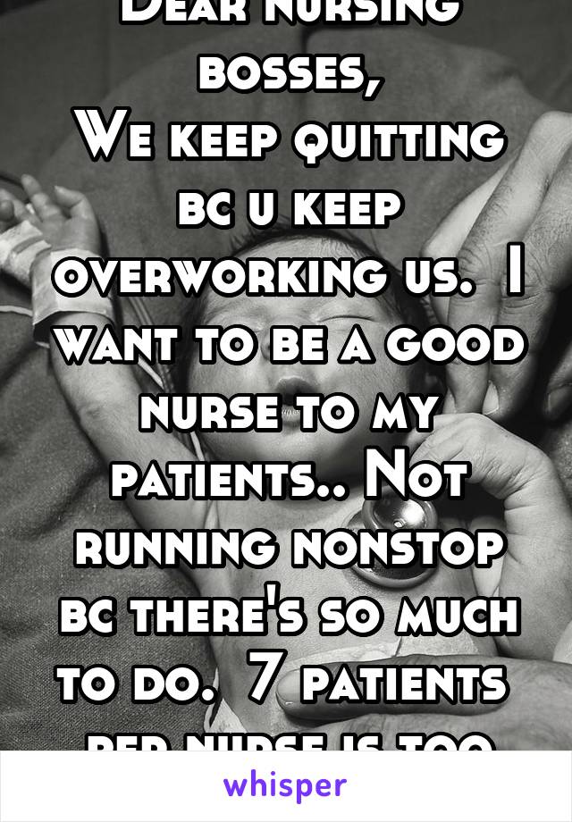 Dear nursing bosses,
We keep quitting bc u keep overworking us.  I want to be a good nurse to my patients.. Not running nonstop bc there's so much to do.  7 patients  per nurse is too many!! 