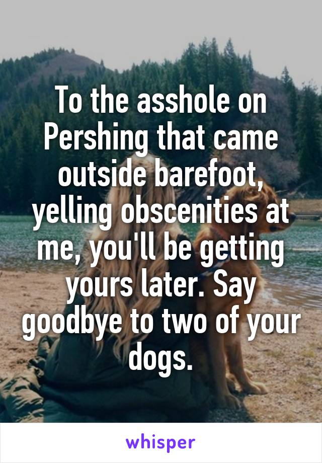 To the asshole on Pershing that came outside barefoot, yelling obscenities at me, you'll be getting yours later. Say goodbye to two of your dogs.