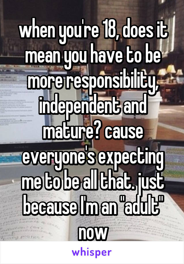 when you're 18, does it mean you have to be more responsibility, independent and mature? cause everyone's expecting me to be all that. just because I'm an "adult" now