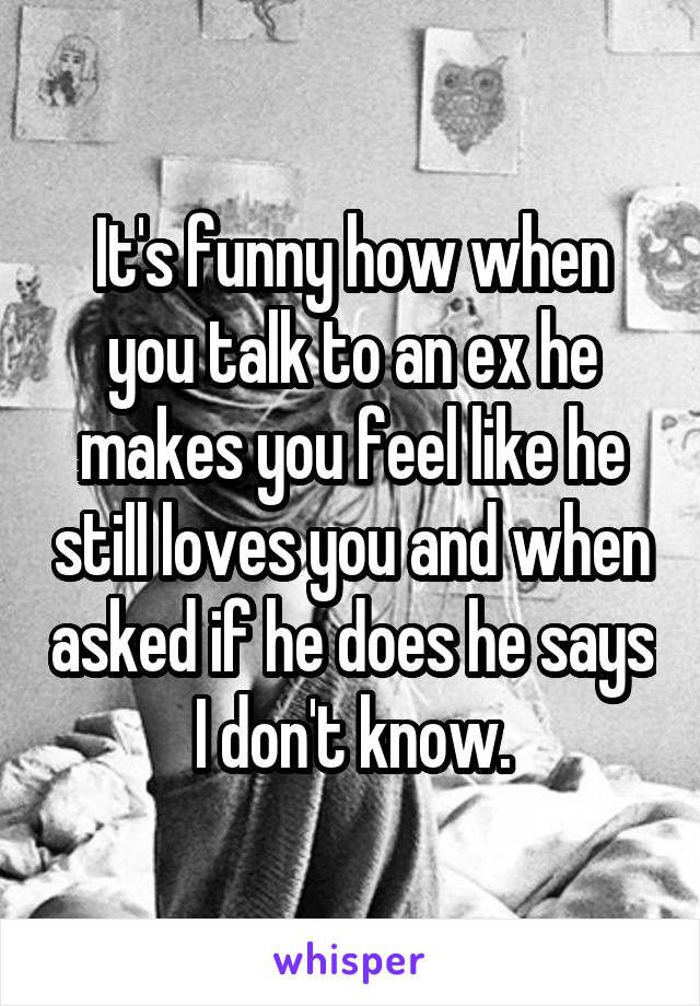 It's funny how when you talk to an ex he makes you feel like he still loves you and when asked if he does he says I don't know.