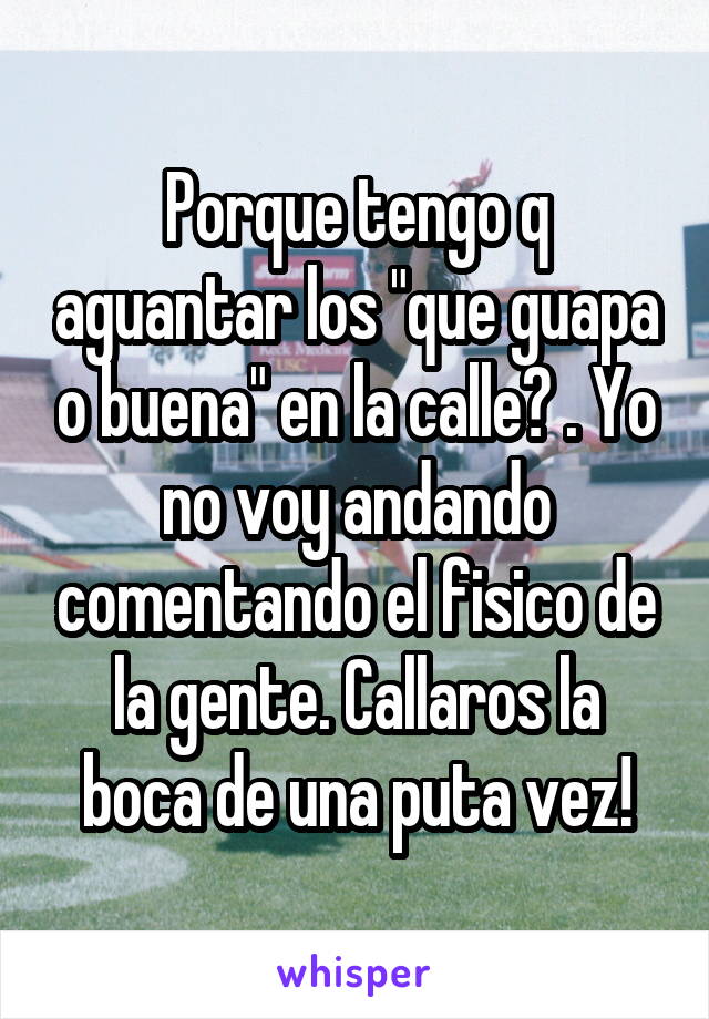 Porque tengo q aguantar los "que guapa o buena" en la calle? . Yo no voy andando comentando el fisico de la gente. Callaros la boca de una puta vez!