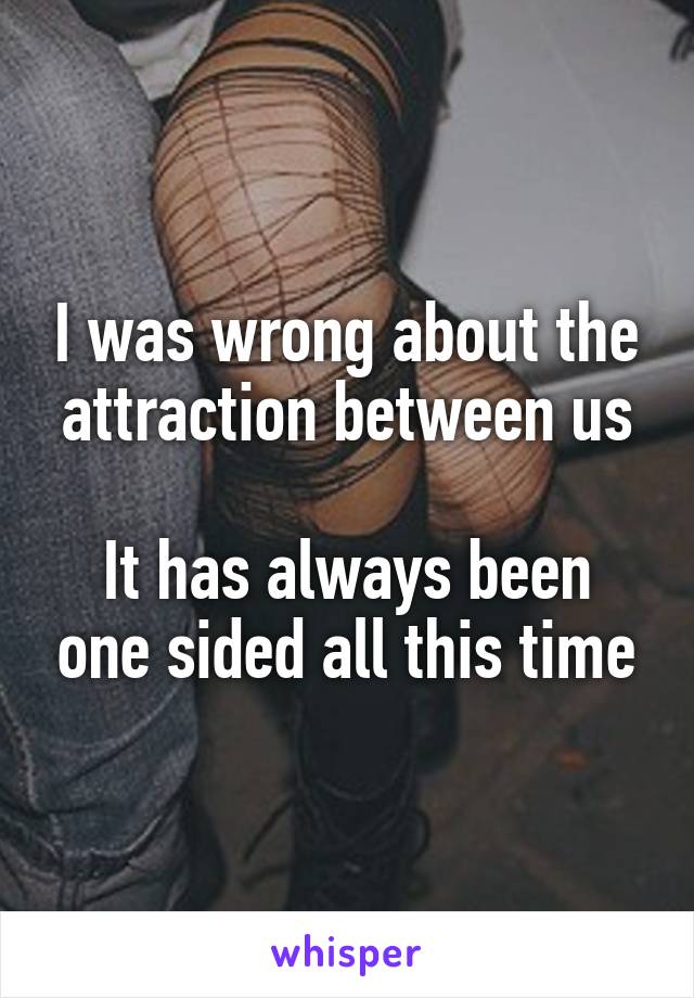 I was wrong about the attraction between us

It has always been one sided all this time