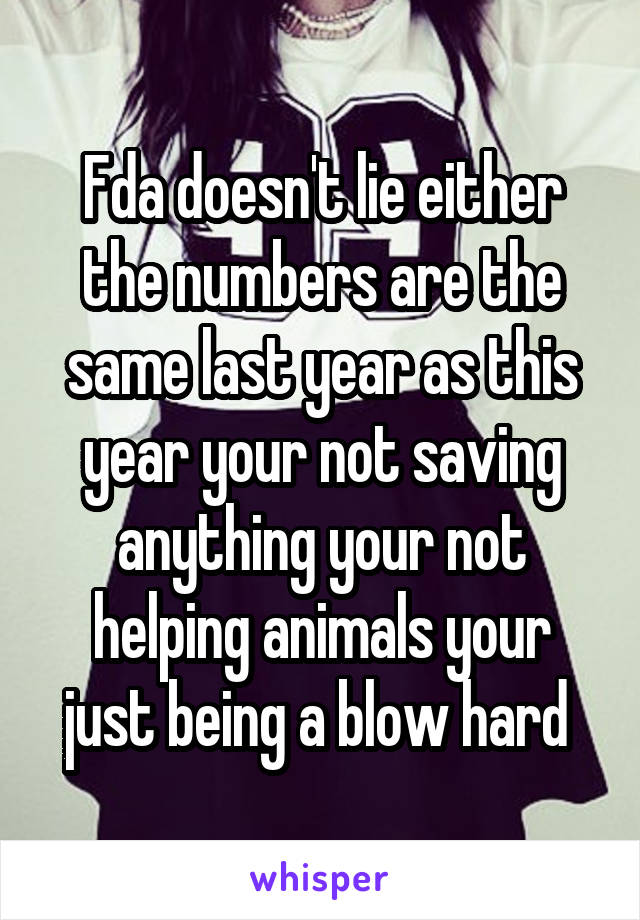 Fda doesn't lie either the numbers are the same last year as this year your not saving anything your not helping animals your just being a blow hard 