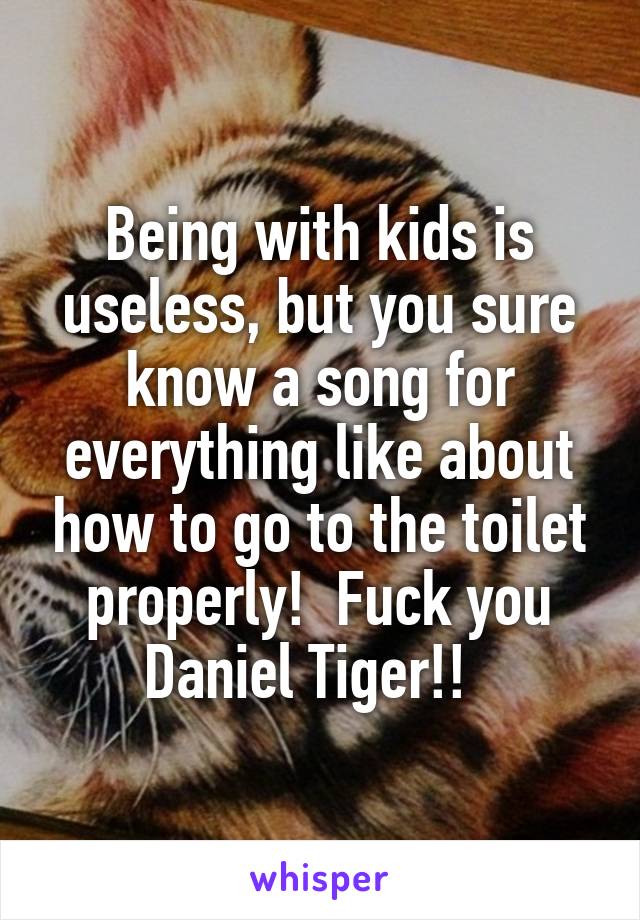 Being with kids is useless, but you sure know a song for everything like about how to go to the toilet properly!  Fuck you Daniel Tiger!!  