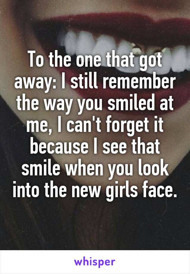 To the one that got away: I still remember the way you smiled at me, I can't forget it because I see that smile when you look into the new girls face. 