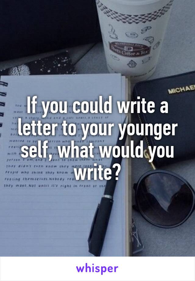 If you could write a letter to your younger self, what would you write?