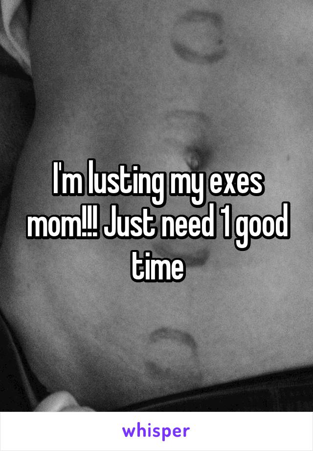 I'm lusting my exes mom!!! Just need 1 good time