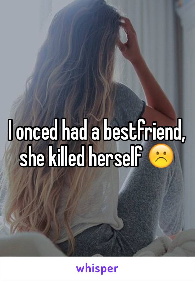 I onced had a bestfriend, she killed herself ☹️