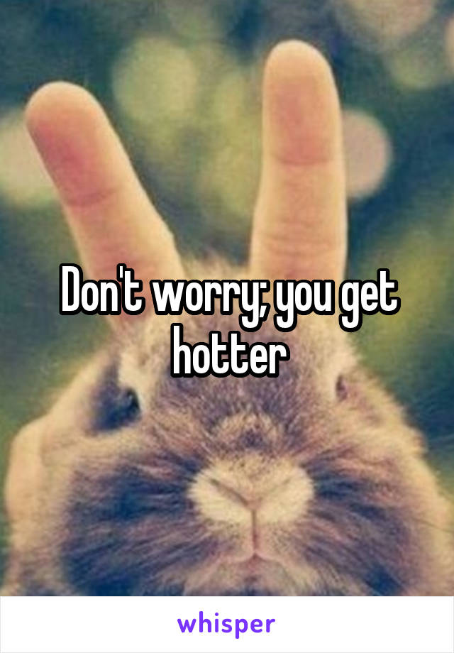 Don't worry; you get hotter