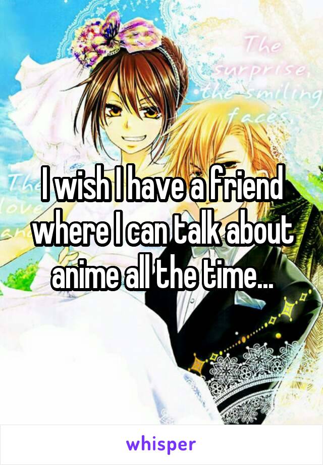 I wish I have a friend where I can talk about anime all the time...