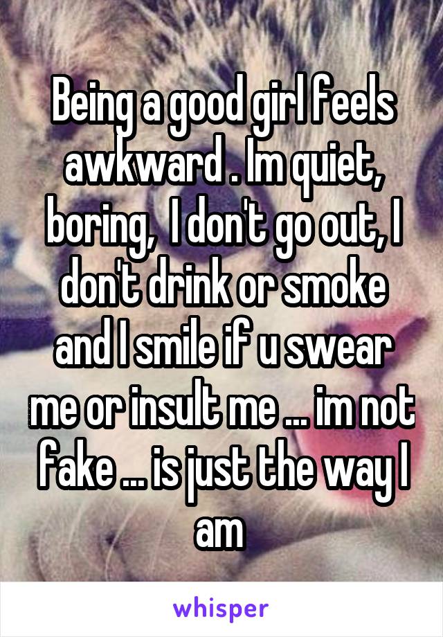 Being a good girl feels awkward . Im quiet, boring,  I don't go out, I don't drink or smoke and I smile if u swear me or insult me ... im not fake ... is just the way I am 