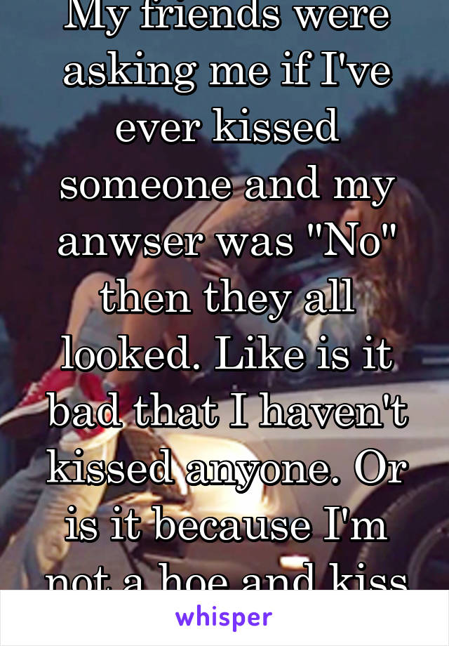 My friends were asking me if I've ever kissed someone and my anwser was "No" then they all looked. Like is it bad that I haven't kissed anyone. Or is it because I'm not a hoe and kiss everyone boy?