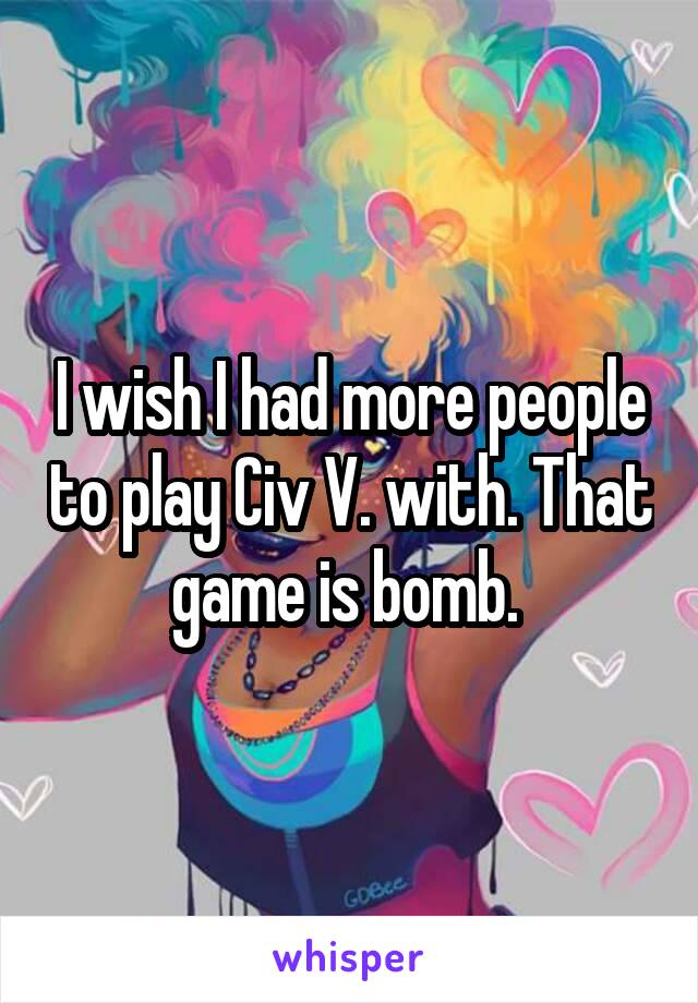 I wish I had more people to play Civ V. with. That game is bomb. 