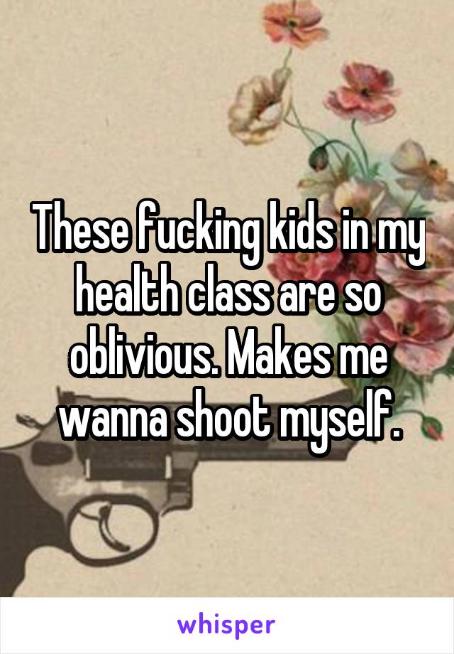 These fucking kids in my health class are so oblivious. Makes me wanna shoot myself.