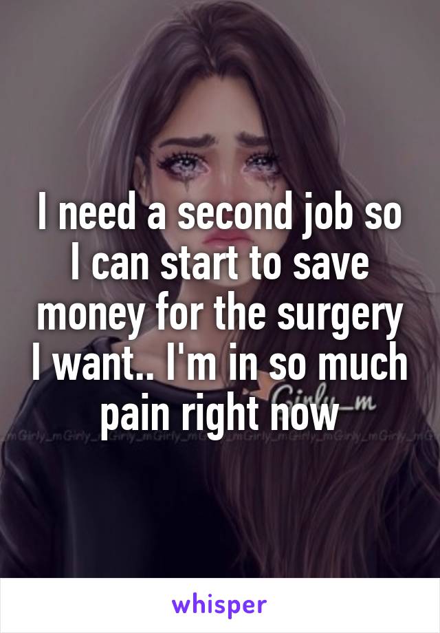 I need a second job so I can start to save money for the surgery I want.. I'm in so much pain right now