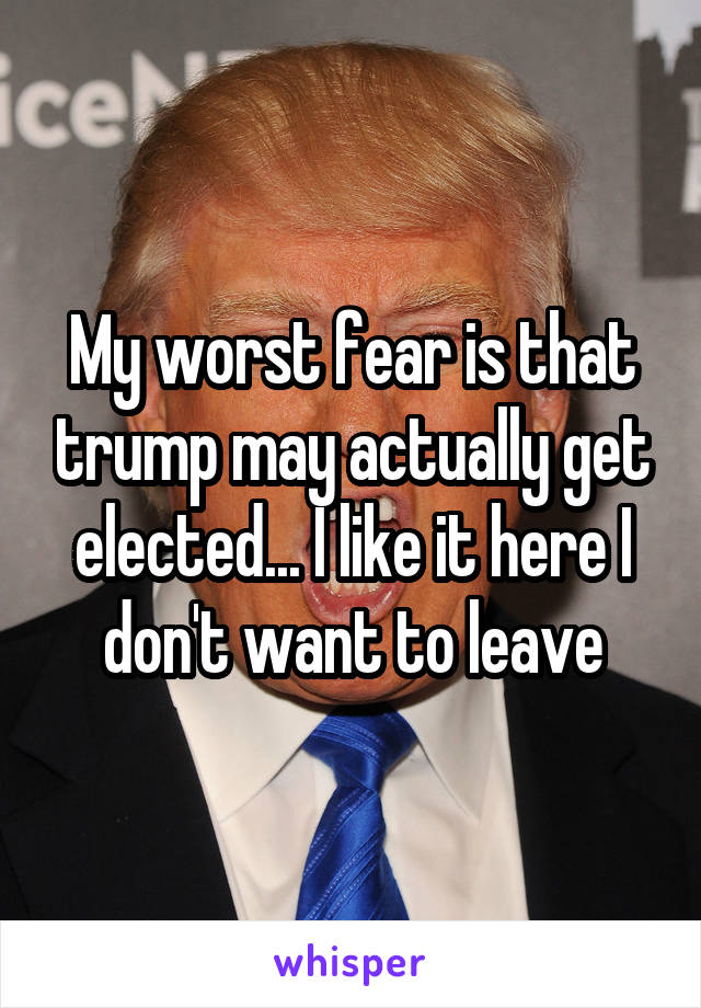 My worst fear is that trump may actually get elected... I like it here I don't want to leave