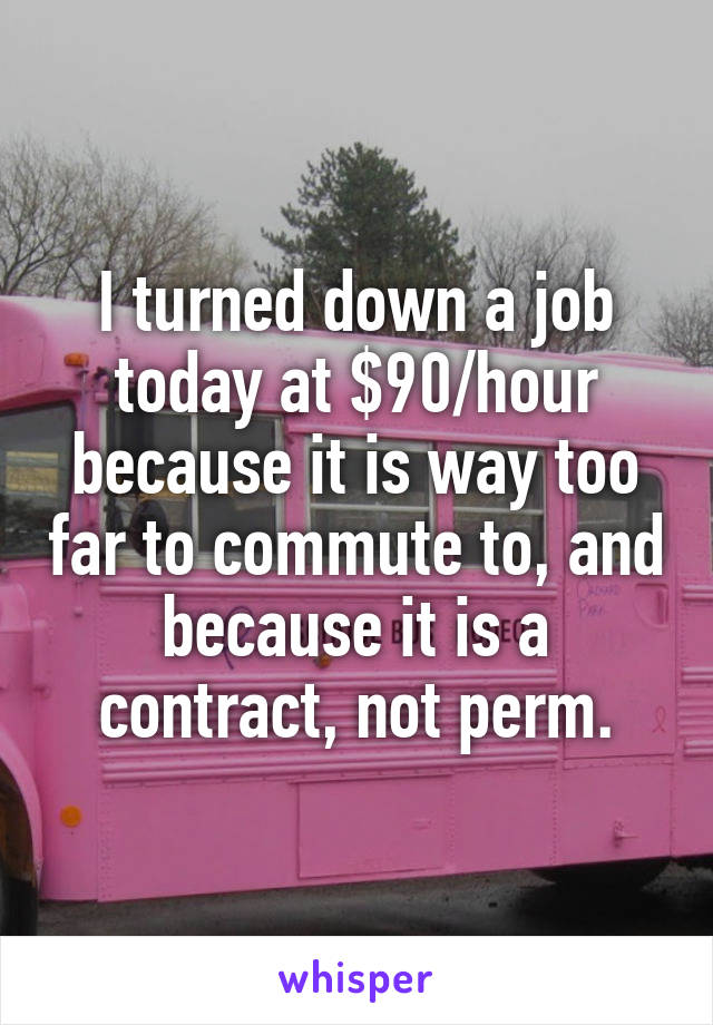 I turned down a job today at $90/hour because it is way too far to commute to, and because it is a contract, not perm.