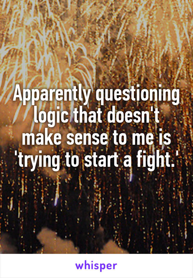 Apparently questioning logic that doesn't make sense to me is 'trying to start a fight.' 