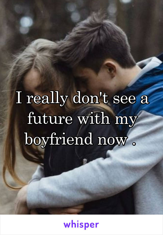 I really don't see a future with my boyfriend now . 