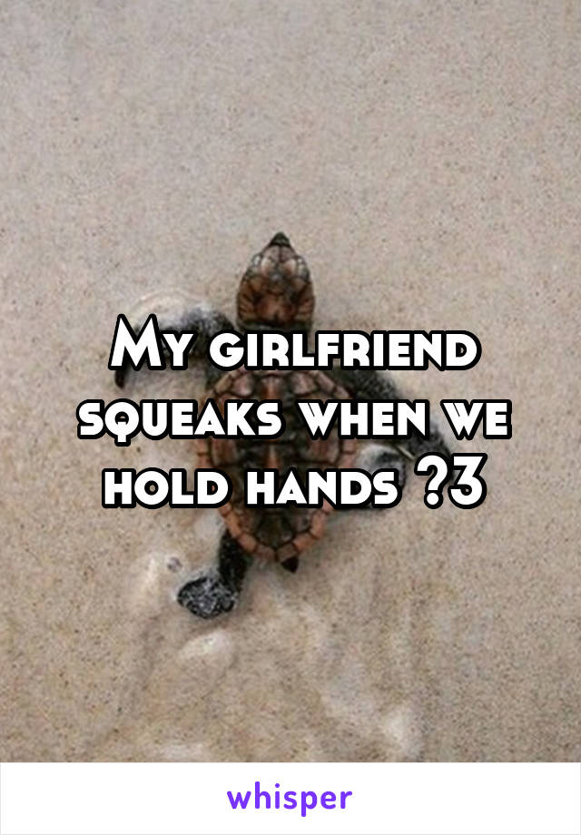 My girlfriend squeaks when we hold hands <3