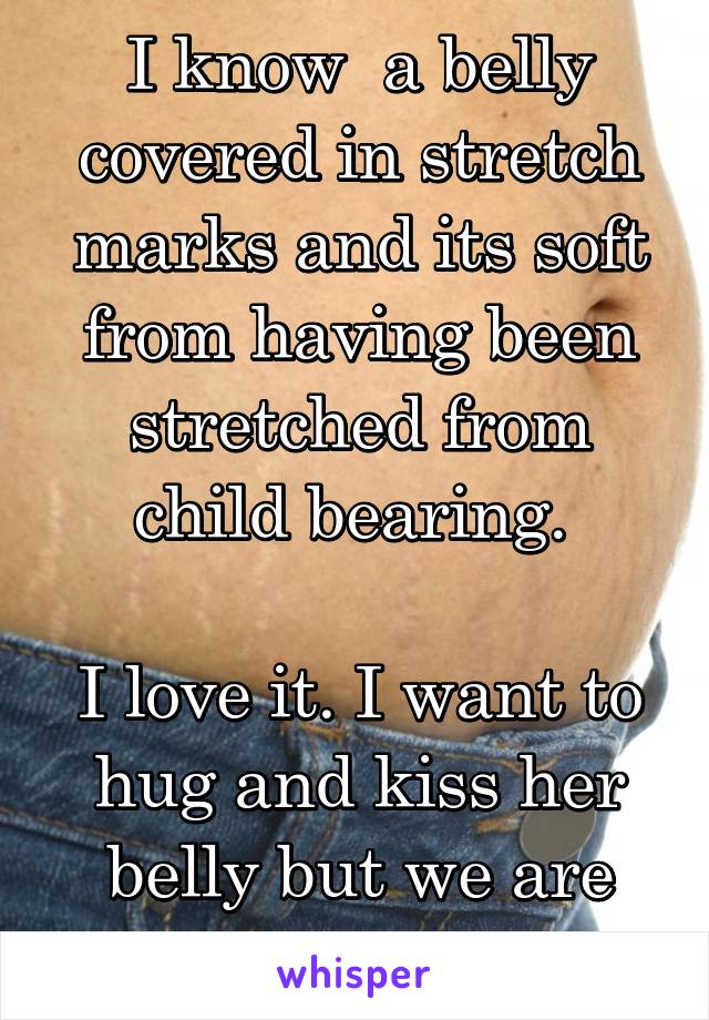 I know  a belly covered in stretch marks and its soft from having been stretched from child bearing. 

I love it. I want to hug and kiss her belly but we are just work friends. 