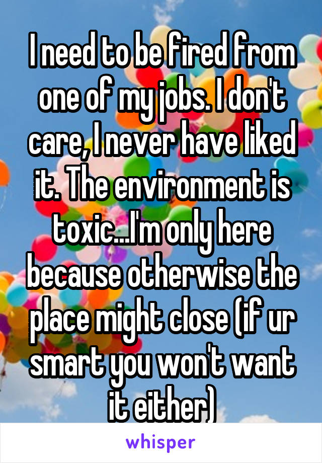 I need to be fired from one of my jobs. I don't care, I never have liked it. The environment is toxic...I'm only here because otherwise the place might close (if ur smart you won't want it either)